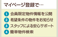 大好評!マイページ ?会員限定物件情報を公開 ?希望条件の物件をお知らせ ?スタッフによる安心サポート ?簡単物件検索